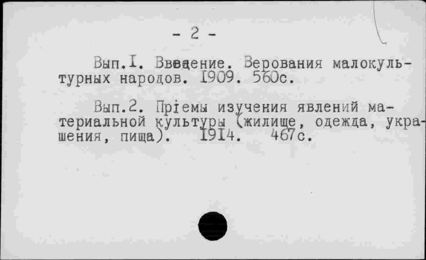 ﻿- 2 -
Вып.1. Введение. Верования малокультурных народов. 1909. 5öüc.
Вып.2. Приемы изучения явлений материальной культуры (жилище, одежда, укра шения, пища). 1914.	467с.